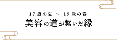 17歳の夏 〜 19歳の春 美容の道が繋いだ縁