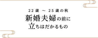 22歳 〜 25歳の秋 新婚夫婦の前に立ちはだかるもの