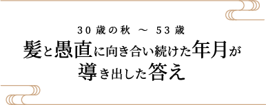 30歳の秋 〜 53歳 髪と愚直に向き合い続けた年月が導き出した答え