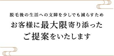 脱毛後の生活への支障を少しでも減らすためご提案最大限をいたします寄り添ったお客様に